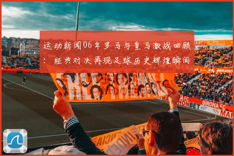 运动新闻06年罗马与皇马激战回顾：经典对决再现足球历史辉煌瞬间