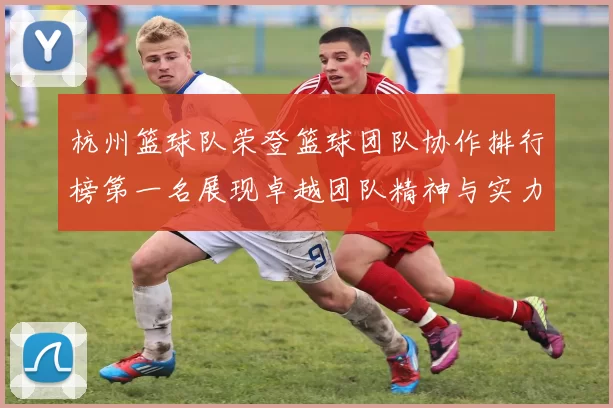 杭州篮球队荣登篮球团队协作排行榜第一名展现卓越团队精神与实力