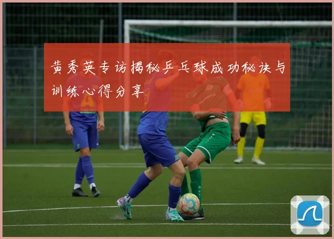 黄秀英专访揭秘乒乓球成功秘诀与训练心得分享