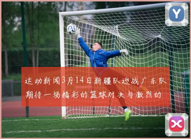 运动新闻3月14日新疆队迎战广东队期待一场精彩的篮球对决与激烈的竞争